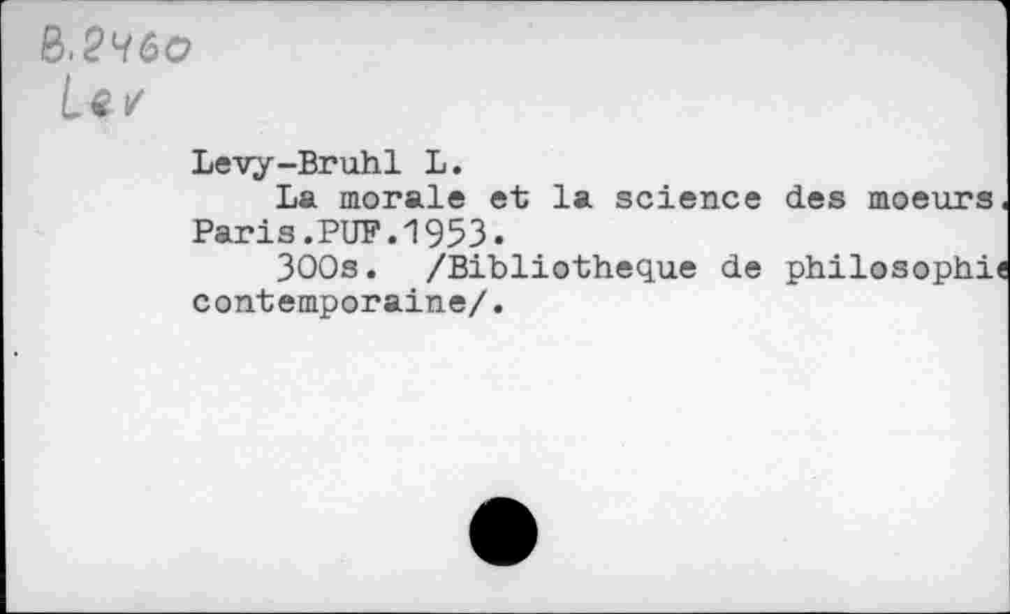 ﻿R.2H6O
Le/
Lévy-Bruhl L.
La morale et la science des moeurs. Paris.PUF.1953«
3OOs. /Bibliothèque de philosophie contemporaine/.